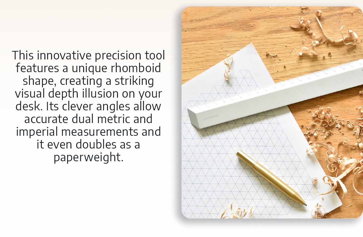 This innovative precision tool features a unique rhomboid shape, creating a striking visual depth illusion on your desk. Its clever angles allow accurate dual metric and imperial measurements and it even doubles as a paperweight.