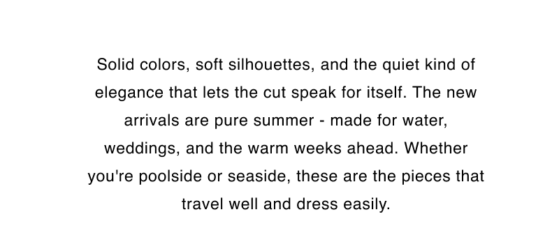Solid colors, soft silhouettes, and the quiet kind of elegance that lets the cut speak for itself. The new arrivals are pure summer - made for water, weddings, and the warm weeks ahead. Whether you're poolside or seaside, these are the pieces that travel well and dress easily.