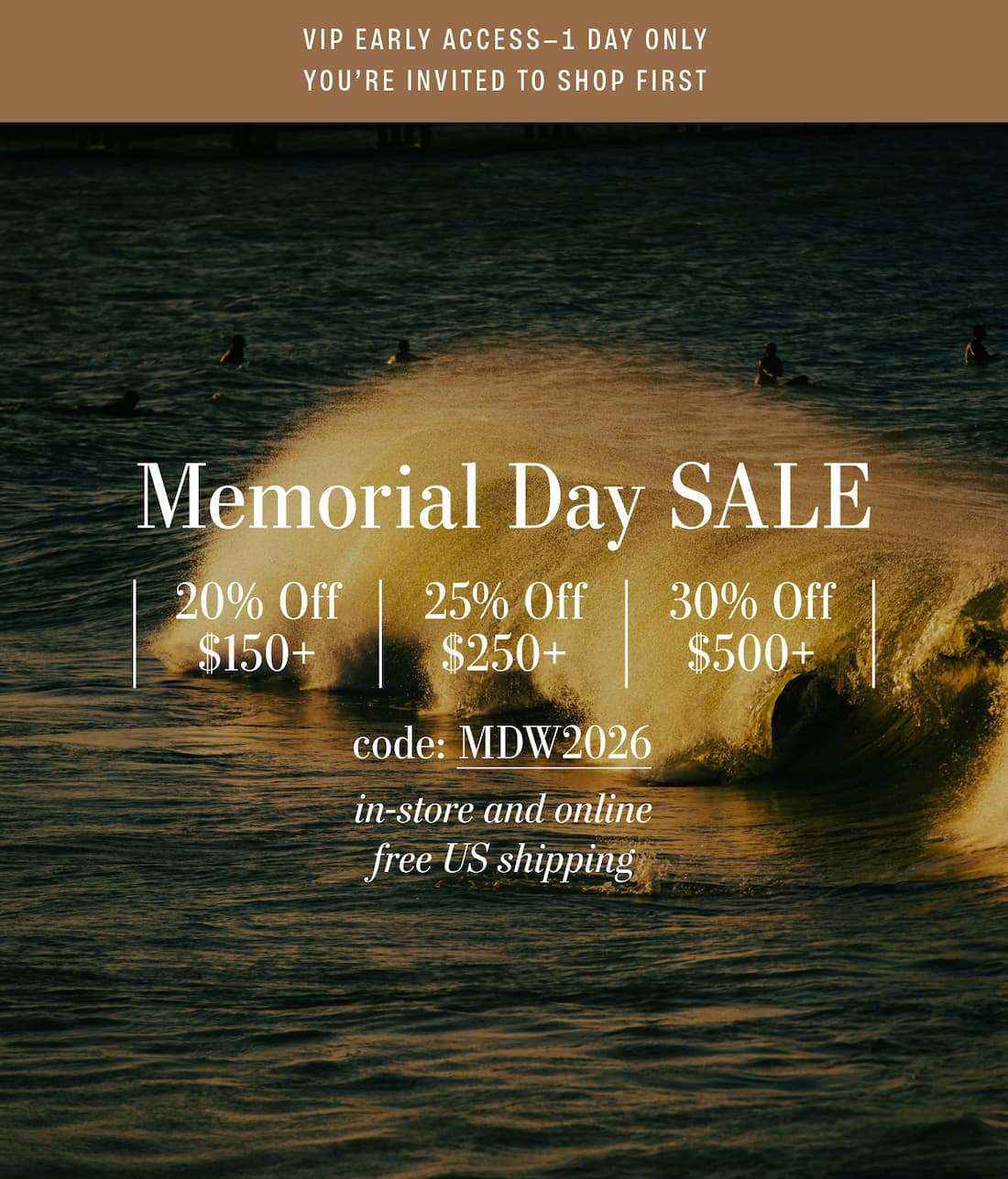 VIP EARLY ACCESS - 1 Day Only, You're Invited to Shop First. Memorial Day Sale 20% off $150+, 25% off $250, 30% off $500+ code: MDW2026 In-store and online Free U.S Shipping