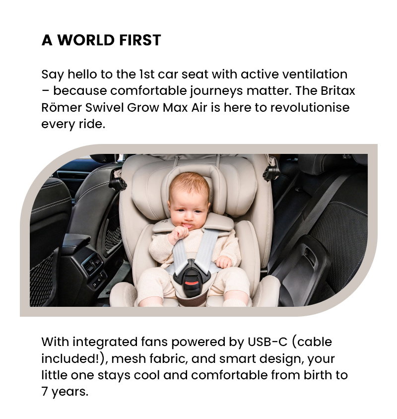 A WORLD FIRST Say hello to the 1st car seat with active ventilation – because comfortable journeys matter. The Britax Römer Swivel Grow Max Air is here to revolutionise every ride. With integrated fans powered by USB-C (cable included!), mesh fabric, and smart design, your little one stays cool and comfortable from birth to 7 years.