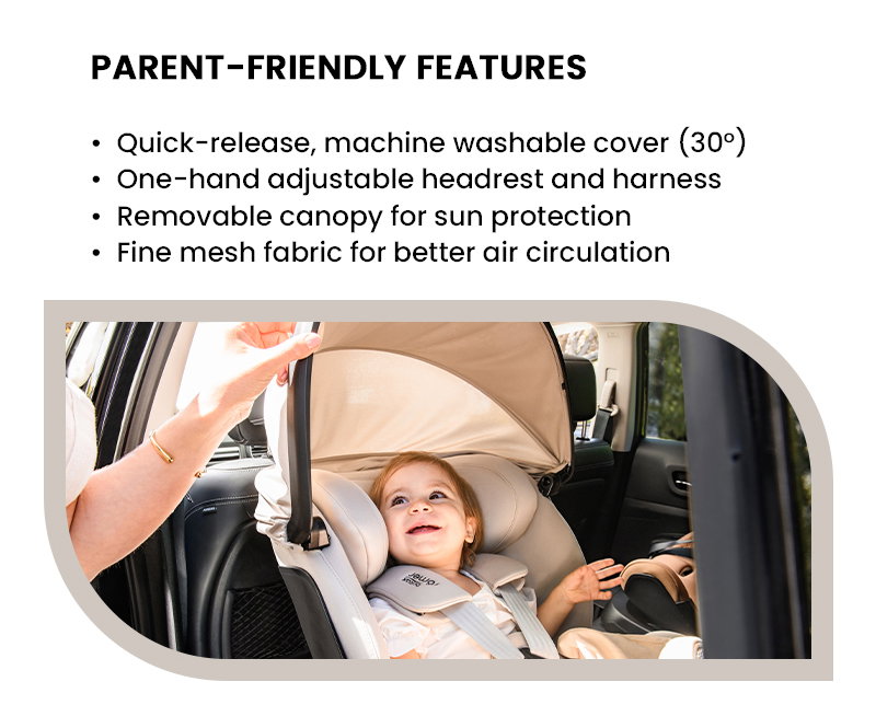 PARENT-FRIENDLY FEATURES Quick-release, machine washable cover (30°) One-hand adjustable headrest and harness Removable canopy for sun protection Fine mesh fabric for better air circulation