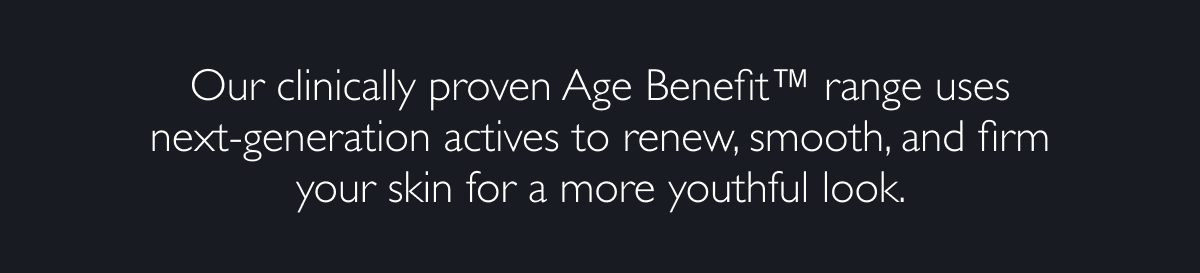 Our clinically proven Age BenefitTM range uses next-generation actives to renew, smooth, and firm your skin for a more youthful look. 