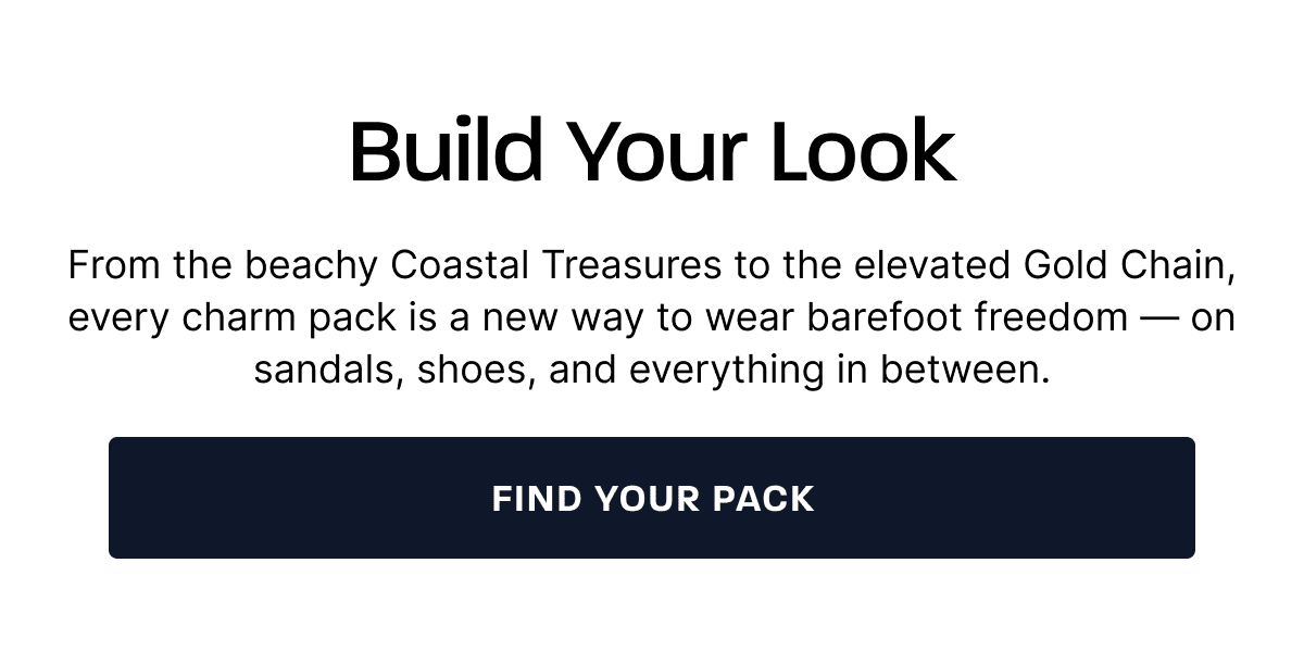 Build Your Look. From the beachy Coastal Treasures to the elevated Gold Chain, every charm pack is a new way to wear barefoot freedom — on sandals, shoes, and everything in between. [FIND YOUR PACK]