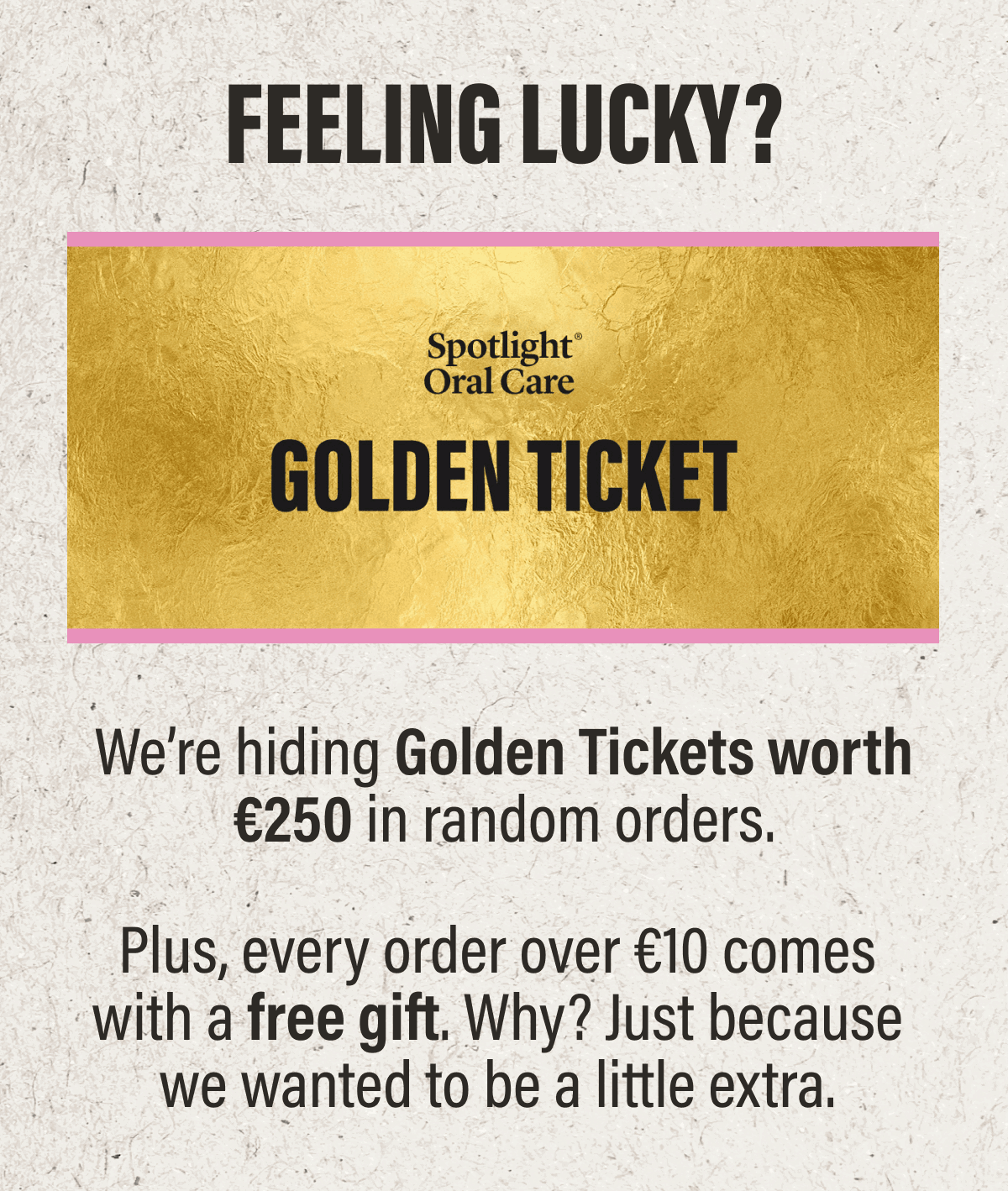 GOLDEN TICKETS | We’re hiding Golden Tickets worth €250 in random orders. Feeling lucky? Plus, every order over €10 comes with a free gift. Why? Just because we wanted to be a little extra.