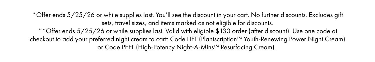 *Offer ends 5/25/26 or while supplies last. You’ll see the discount in your cart. No further discounts. Excludes gift sets, travel sizes, and items marked as not eligible for discounts.**Offer ends 5/25/26 or while supplies last. Valid with eligible $130 order (after discount). Use one code at checkout to add your preferred night cream to cart: Code LIFT (Plantscription™ Youth-Renewing Power Night Cream) or Code PEEL (High-Potency Night-A-Mins™ Resurfacing Cream).