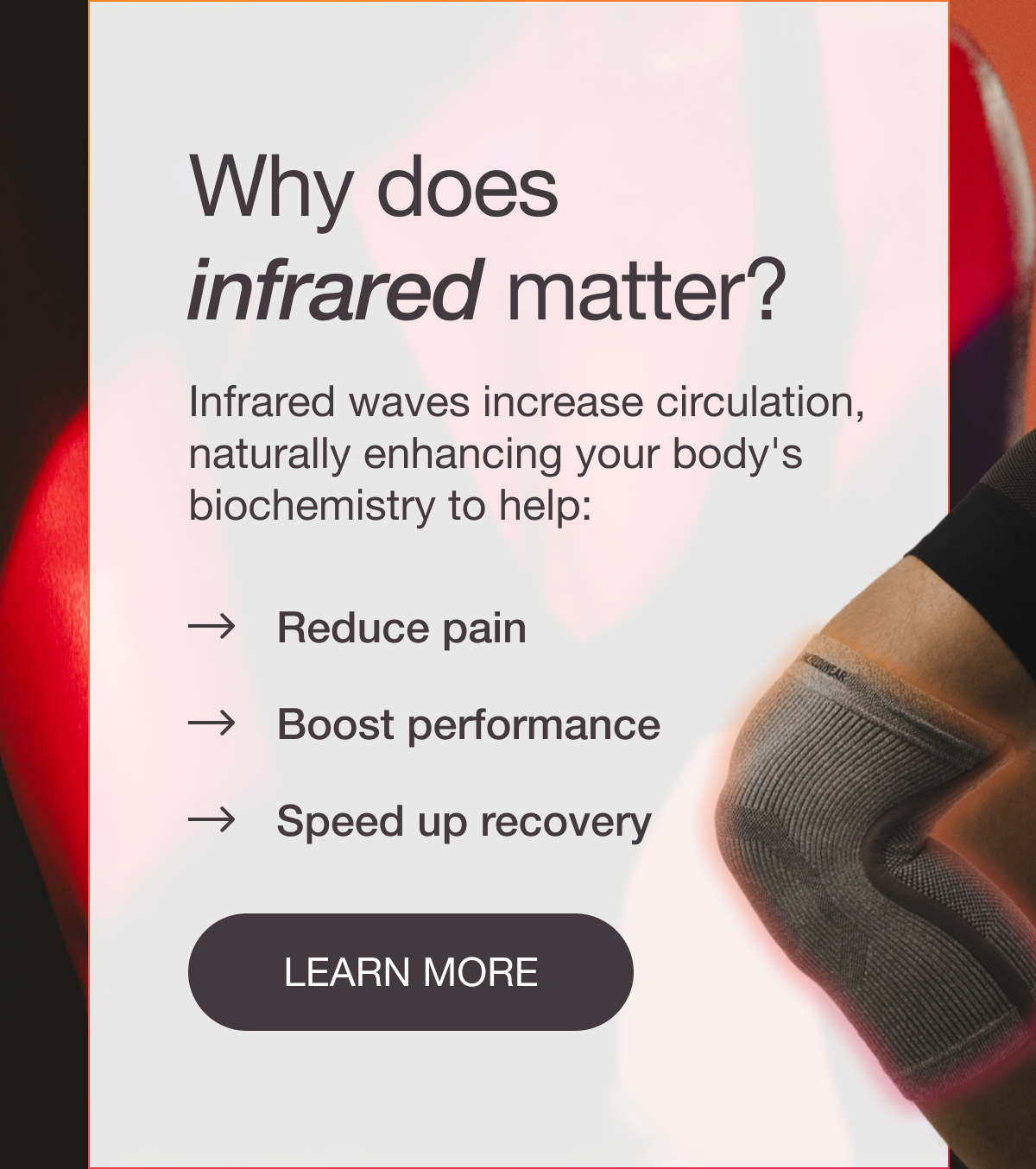 Why does infrared matter? Infrared waves increase circulation, naturally enhancing your body's biochemistry to help: → Reduce pain → Boost performance → Speed up recovery [LEARN MORE]