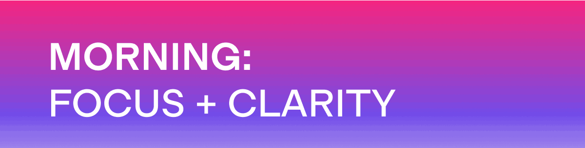 MORNING: FOCUS + CLARITY