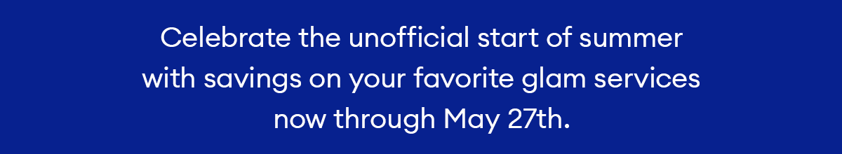 Celebrate the unofficial start of summer with savings on your favorite glam services now through May 27th.