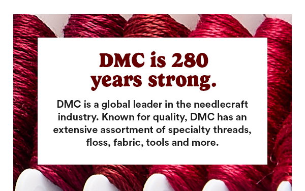 DMC is 280 years strong. DMC is a global leader in the needlecraft industry. Know for quality, DMC has an extensive assortment of specialty threads, floss, fabric, tools and more.