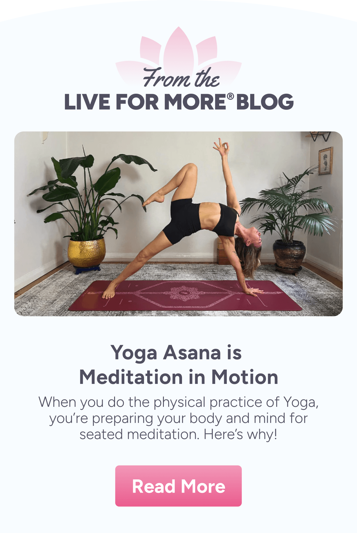 From the Live For More Blog. Yoga Asana is Meditation in Motion – When you do the physical practice of Yoga, you're preparing your body and mind for seated meditation. Here's why!