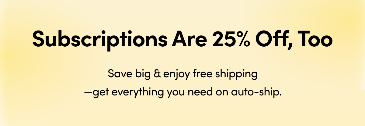 Subscriptions Are 25% Off, Too Save big & enjoy free shipping—get everything you need on auto-ship. 