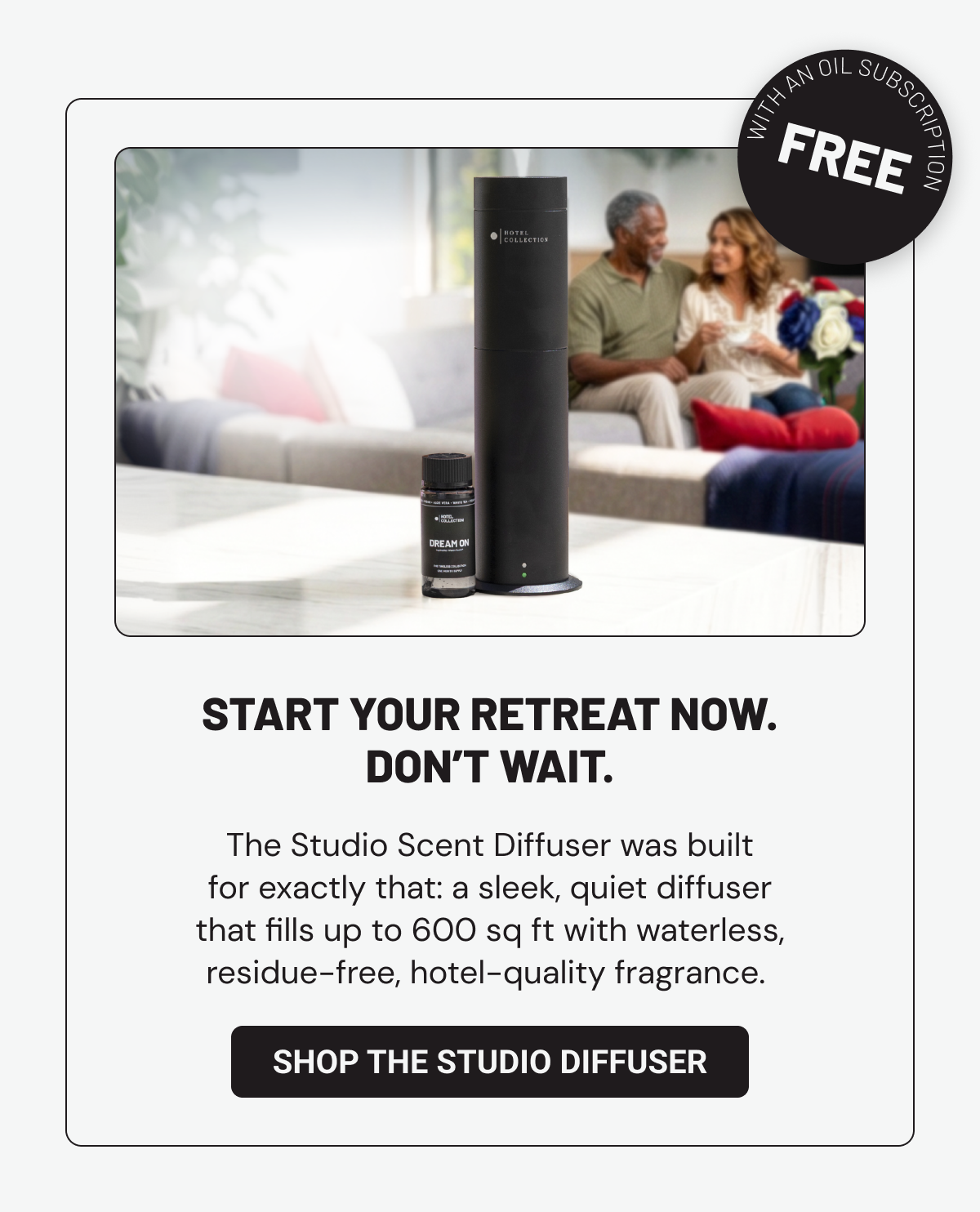 Start your retreat now. Don’t wait. The Studio Scent Diffuser was built for exactly that: a sleek, quiet diffuser that fills up to 600 sq ft with waterless, residue-free, hotel-quality fragrance.  Shop the Studio Diffuser