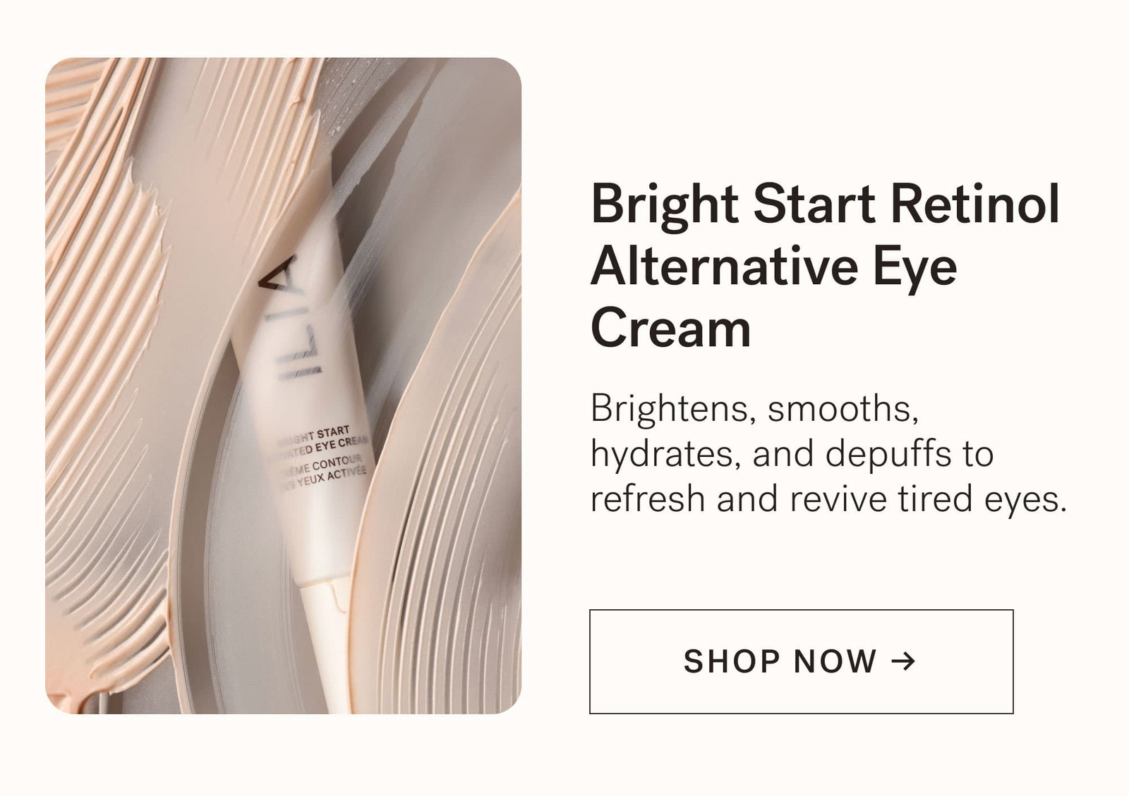 Bright Start Retinol Alternative Eye Cream  Brightens, smooths, hydrates, and depuffs to refresh and revive tired eyes.  [ SHOP NOW ]
