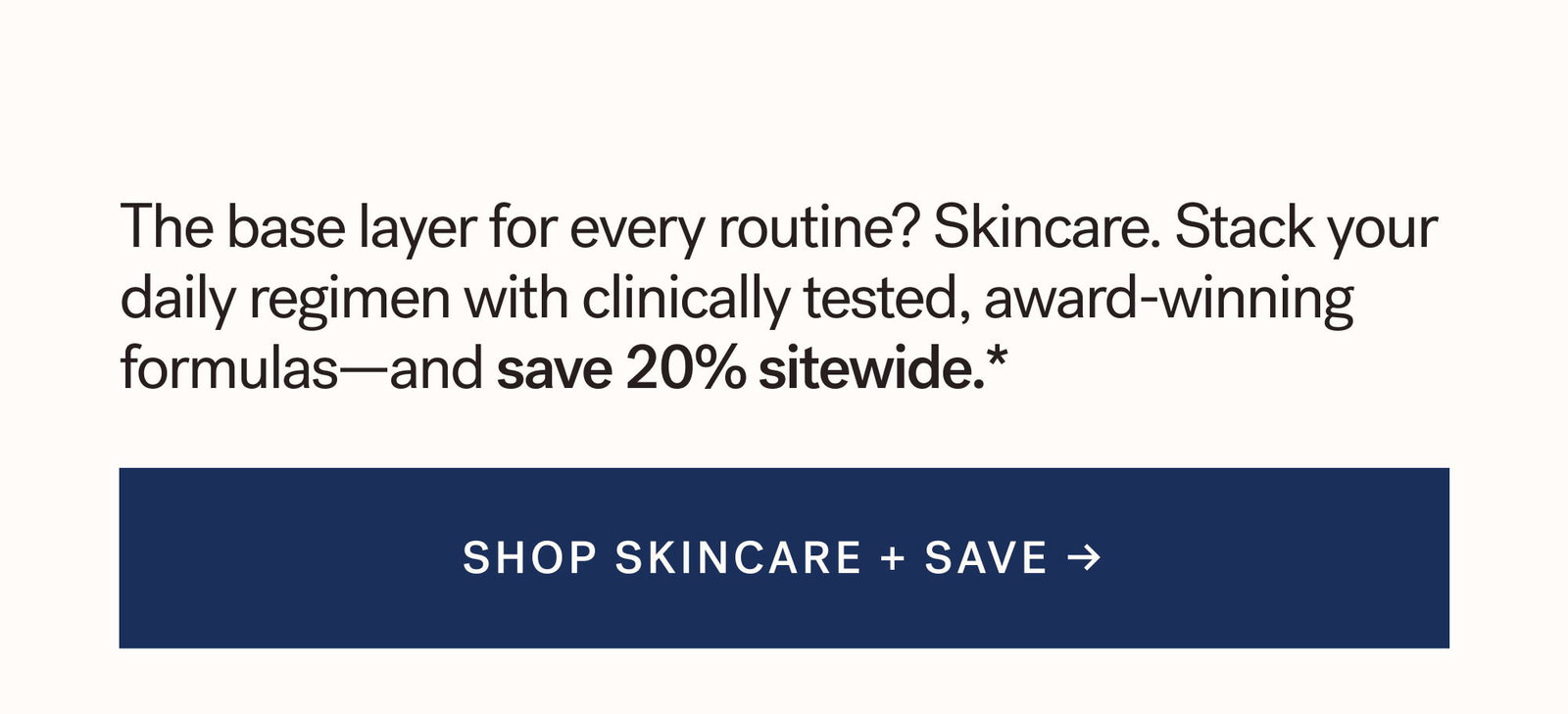 The base layer for every routine? Skincare. Stack your daily regimen with clinically tested, award-winning formulas—and save 20% sitewide.*   SHOP SKINCARE + SAVE