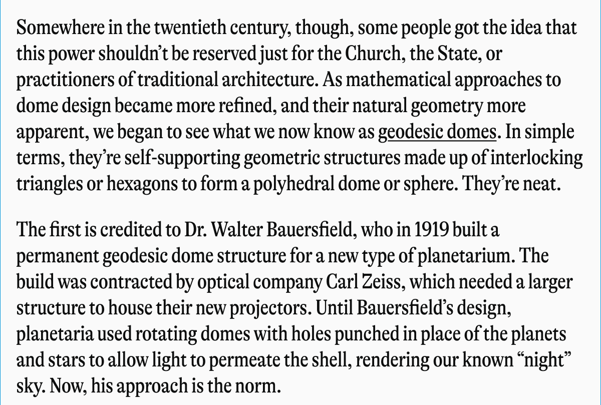 Somewhere in the twentieth century, though, some people got the idea that this power shouldn't be reserved just for the Church, the State, or practitioners of traditional architecture. As mathematical approaches to dome design became more refined, and their natural geometry more apparent, we began to see what we now know as geodesic domes. In simple terms, they're self-supporting geometric structures made up of interlocking triangles or hexagons to form a polyhedral dome or sphere. They're neat. The first is credited to Dr. Walter Bauersfield, who in 1919 built a permanent geodesic dome structure for a new type of planetarium. The build was contracted by optical company Carl Zeiss, which needed a larger structure to house their new projectors. Until Bauersfield's design, planetaria used rotating domes with holes punched in place of the planets and stars to allow light to permeate the shell, rendering our known "night" sky. Now, his approach is the norm.