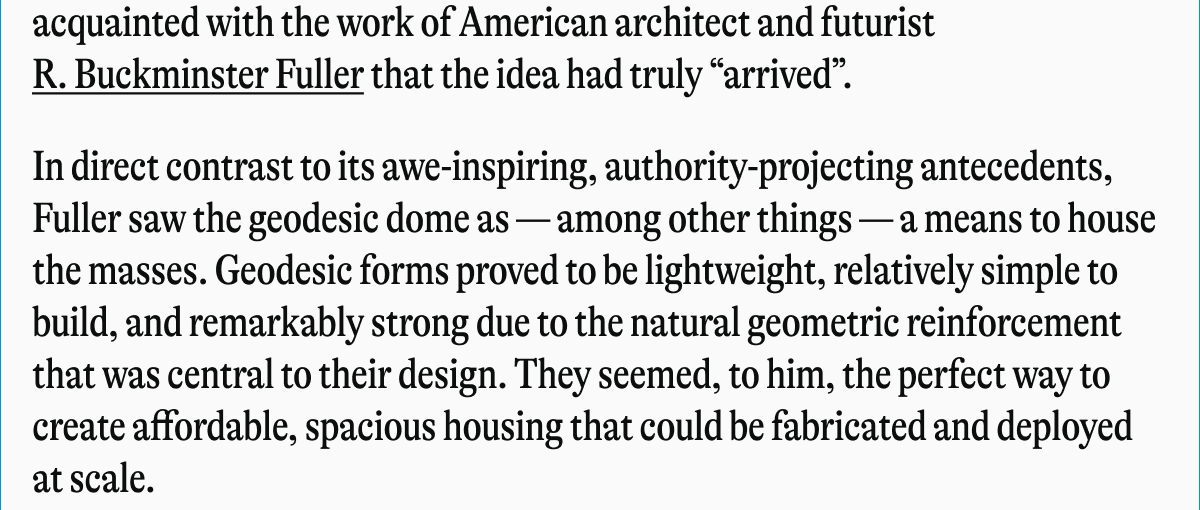 acquainted with the work of American architect and futurist R. Buckminster Fuller that the idea had truly "arrived". In direct contrast to its awe-inspiring, authority-projecting antecedents, Fuller saw the geodesic dome as among other things- a means to house the masses. Geodesic forms proved to be lightweight, relatively simple to build, and remarkably strong due to the natural geometric reinforcement that was central to their design. They seemed, to him, the perfect way to create affordable, spacious housing that could be fabricated and deployed at scale.