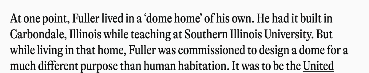At one point, Fuller lived in a 'dome home' of his own. He had it built in Carbondale, Illinois while teaching at Southern Illinois University. But while living in that home, Fuller was commissioned to design a dome for a much different purpose than human habitation. It was to be the United