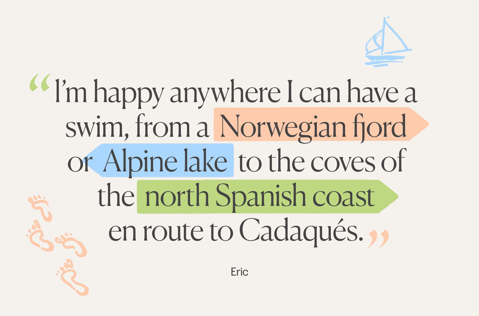 Quote from Eric, l’m happy anywhere I can have a swim, from a Norwegian fjord or Alpine lake to the coves of the north Spanish coast en route to Cadaqués. 