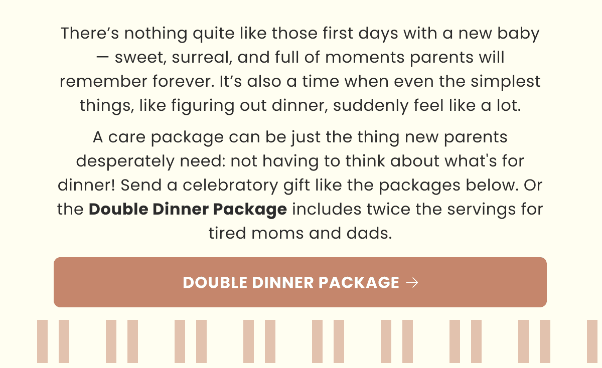 There’s nothing quite like those first days with a new baby — sweet, surreal, and full of moments parents will remember forever. It’s also a time when even the simplest things, like figuring out dinner, suddenly feel like a lot. A care package can be just the thing new parents desperately need: not having to think about what's for dinner! Send a celebratory gift like the packages below. Or the Double Dinner Package includes twice the servings for tired moms and dads. | DOUBLE DINNER PACKAGE 