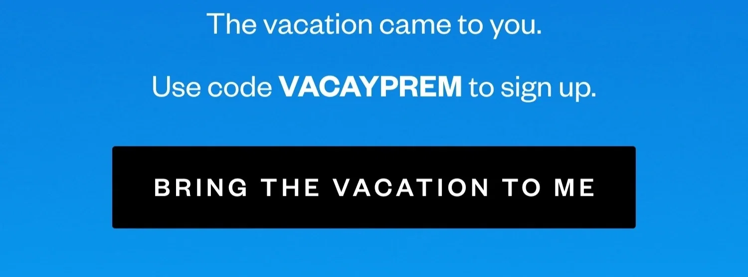 The vacation came to you. | Use code VACAYPREM to come back. | BRING THE VACATION TO ME