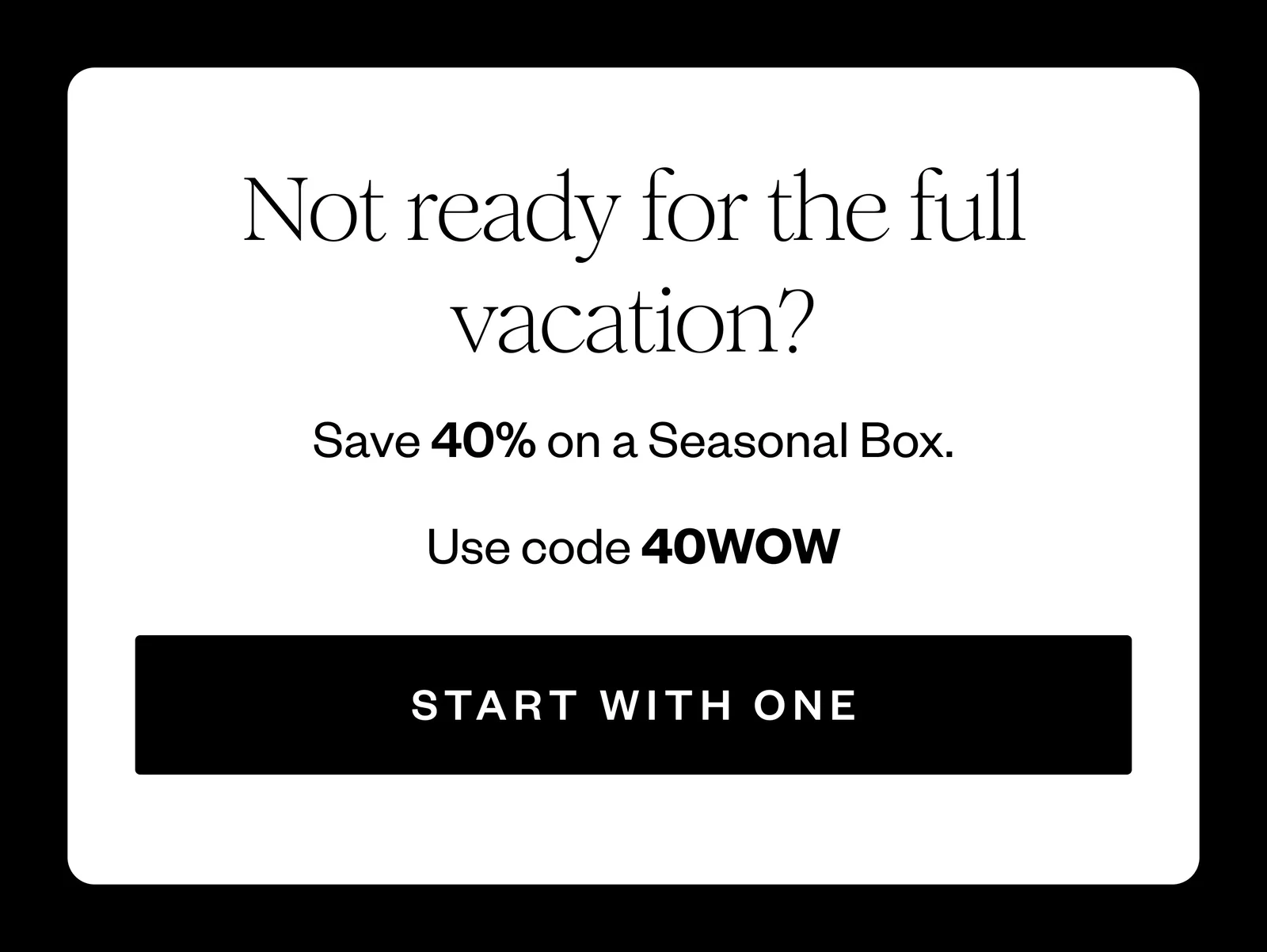 Not ready for the full vacation? | Save 40% on a Seasonal Box. | Use code 40WOW | START WITH ONE