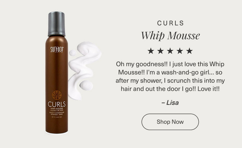 ⭐⭐⭐⭐⭐ Oh my goodness!! I just love this Whip Mousse!! I’m a wash-and-go girl… so after my shower, I scrunch this into my hair and out the door I go!! Love it!! Lisa  CURLS WHIP MOUSSE  [Product Image] SHOP NOW 