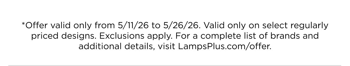*Offer valid only from 5/11/26 to 5/26/26. Valid only on select regularly priced designs. Exclusions apply. For a complete list of brands and additional details, visit LampsPlus.com/offer.