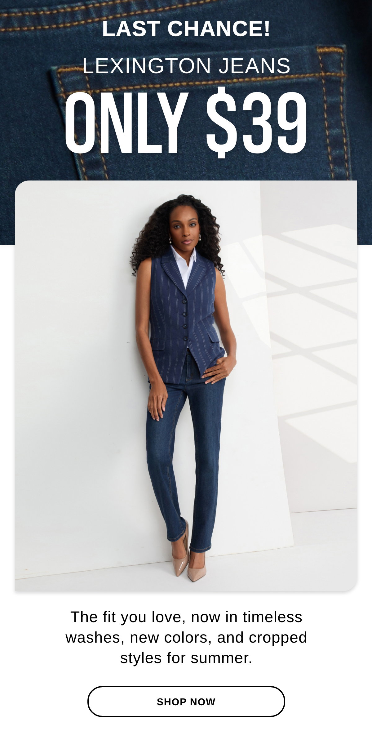 LAST CHANCE! LEXINGTON JEANS ONLY $39 The fit you love, now in timeless washes, new colors, and cropped styles for summer. - SHOP NOW >>