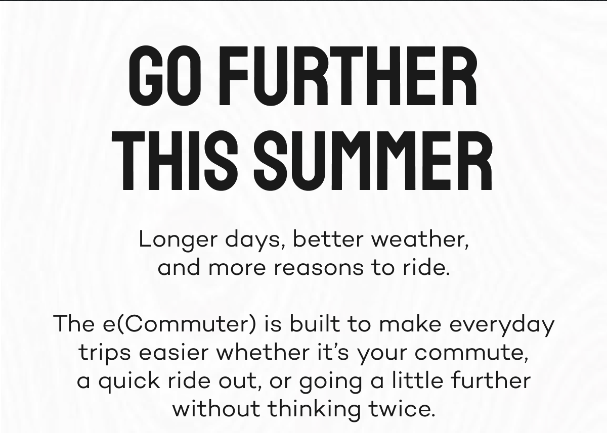 Go further this summer. Longer days, better weather, and more reasons to ride.