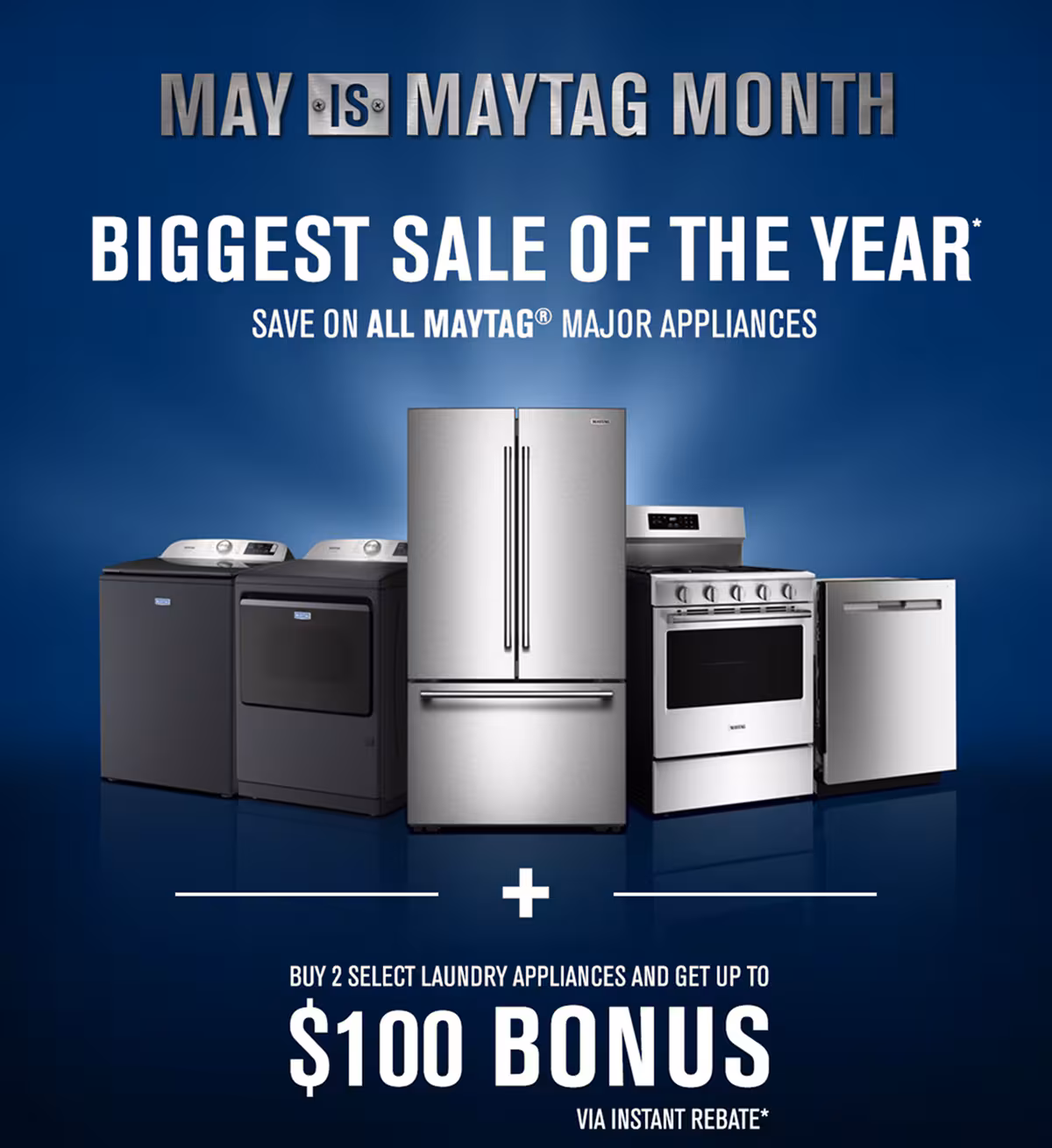 MAY IS MAYTAG MONTH - BIGGEST SALE OF THE YEAR* Save on all Maytag appliances. Buy 2 select laundry appliances and get up to $100 bonus via instant rebate offer*