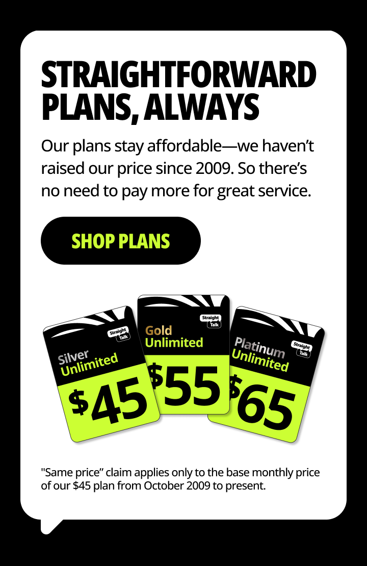 Straightforward plans, always. Our plans stay affordable— we haven’t raised our price since 2009. So there’s no need to pay more for great service. Shop plans.