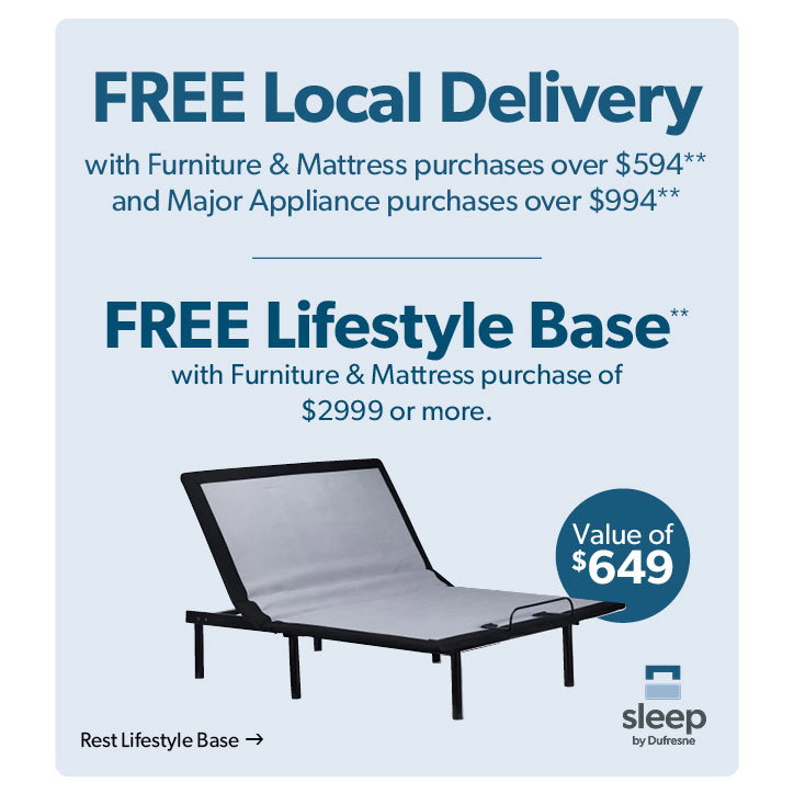 Free local delivery with furniture and mattress purchases over 594 dollars, and major appliance purchases over 994 dollars. Free lifestyle base with furniture and mattress purchase of 2999 dollars or more. Click to shop the Rest Lifestyle Base. 649 dollar value.