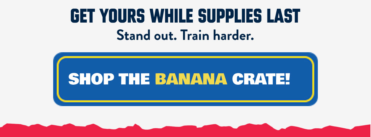 SHOP THE BANANA CRATE! Get yours while supplies last Stand out. Train harder.