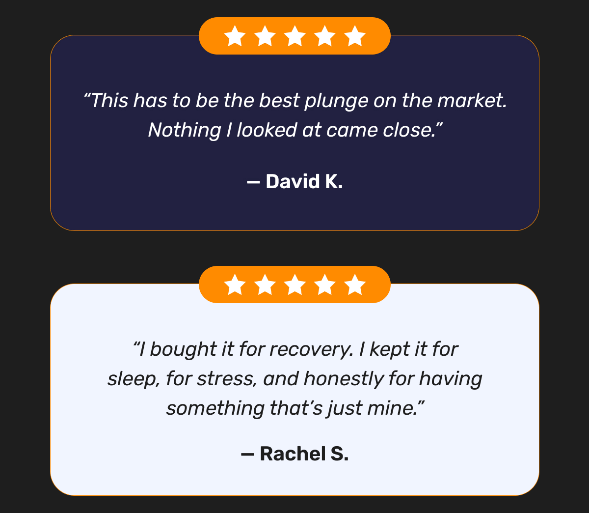 “This has to be the best plunge on the market. Nothing I looked at came close.” — David K. | “I bought it for recovery. I kept it for sleep, for stress, and honestly for having something that’s just mine.” — Rachel S.
