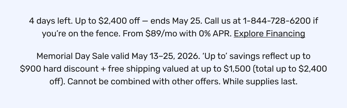 4 days left. Up to $2,400 off — ends May 25. Call us at 1-844-728-6200 if you’re on the fence. From $89/mo with 0% APR. Explore Financing | Memorial Day Sale valid May 13–25, 2026. ‘Up to’ savings reflect up to $900 hard discount + free shipping valued at up to $1,500 (total up to $2,400 off). Cannot be combined with other offers. While supplies last.
