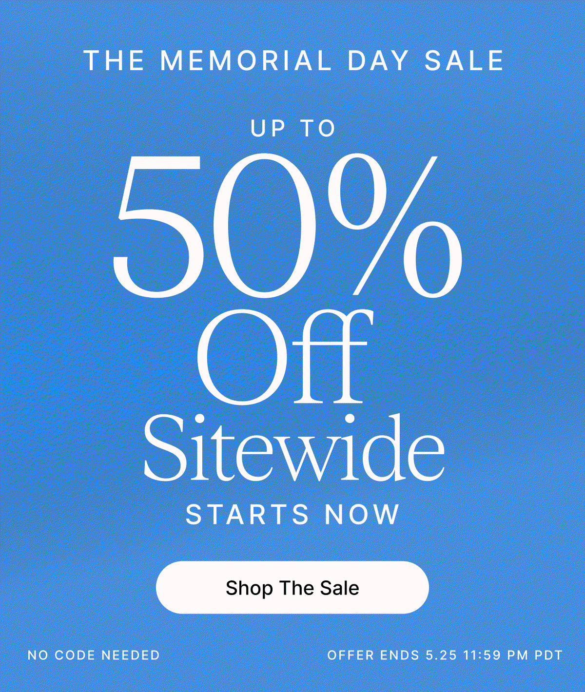 THE MEMORIAL DAY Sale UP TO 50% OFF SITEWIDE NO CODE NEEDED. OFFER ENDS 5.25 11:59 PM PDT