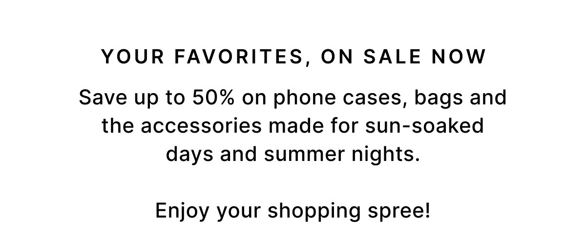 YOUR FAVORITES, ON SALE NOW Save up to 50% on phone cases, bags and the accessories made for sun-soaked days and summer nights. Enjoy your shopping spree!