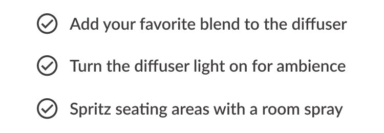 ✓ Add your favorite blend to the diffuser ✓ Turn the diffuser light on for ambience ✓ Spritz seating areas with a room spray