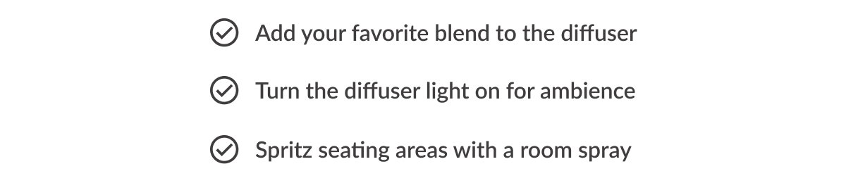 ✓ Add your favorite blend to the diffuser ✓ Turn the diffuser light on for ambience ✓ Spritz seating areas with a room spray