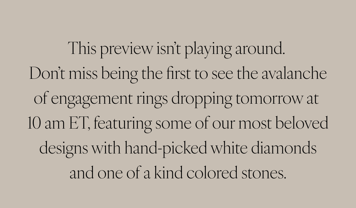 This preview isn’t playing around. Don’t miss being the first to see the avalanche of engagement rings dropping tomorrow at 10 am ET, featuring some of our most beloved designs with hand-picked white diamonds and one of a kind colored stones.