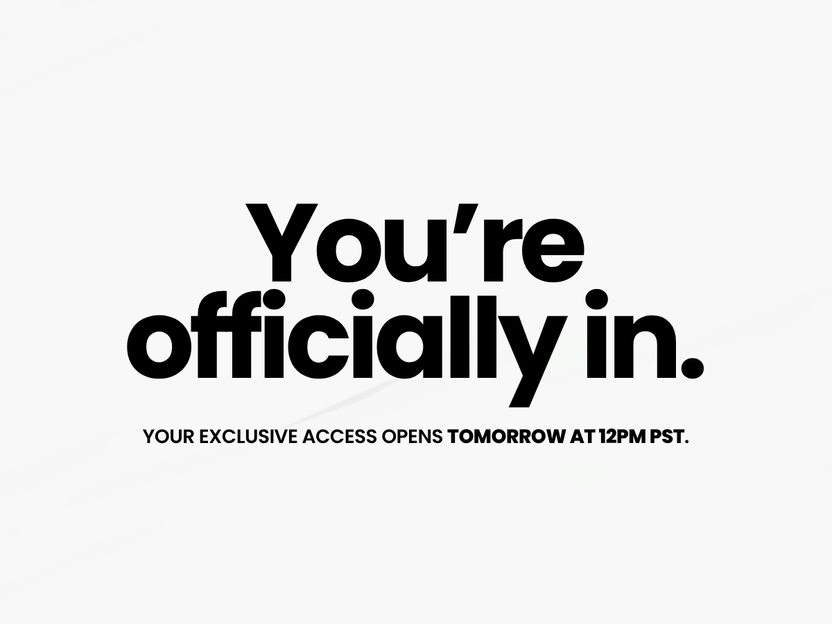 You're officially in. Your exclusive access opens tomorrow at 12PM PST.