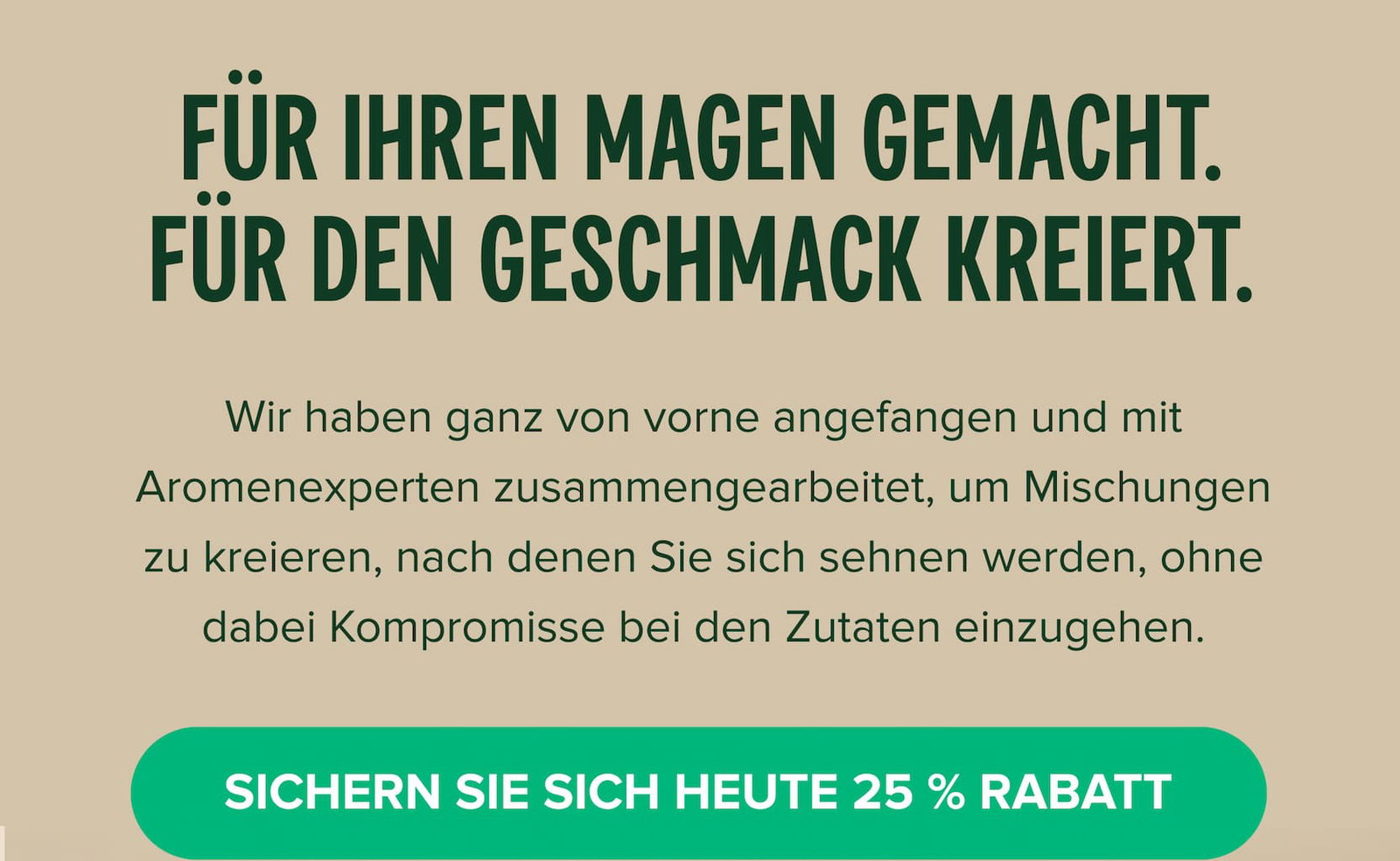 Für Ihren Magen gemacht. Für den Geschmack kreiert. Wir haben ganz von vorne angefangen und mit Aromenexperten zusammengearbeitet, um Mischungen zu kreieren, nach denen Sie sich sehnen werden, ohne dabei Kompromisse bei den Zutaten einzugehen.