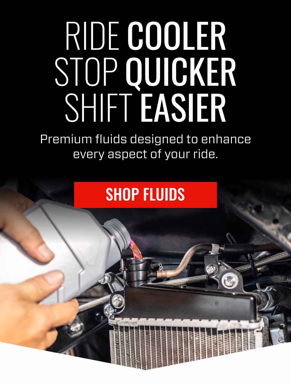 RIDE COOLER STOP QUICKER SHIFT EASIER | Premium Fluids designed to enhance every aspect of your ride | SHOP FLUIDS