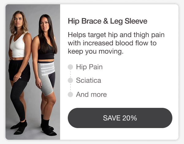 HIP BRACE & LEG SLEEVE. Helps target hip and thigh pain with increased blood flow to keep you moving. HIP PAIN • SCIATICA • AND MORE. [SAVE 20%]