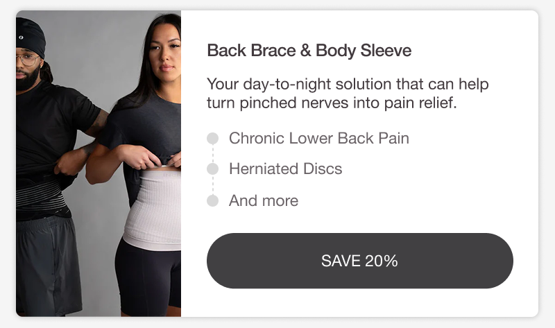 BACK BRACE & BODY SLEEVE. Your day-to-night solution that can help turn pinched nerves into pain relief. CHRONIC LOWER BACK PAIN • HERNIATED DISCS • AND MORE. [SAVE 20%]
