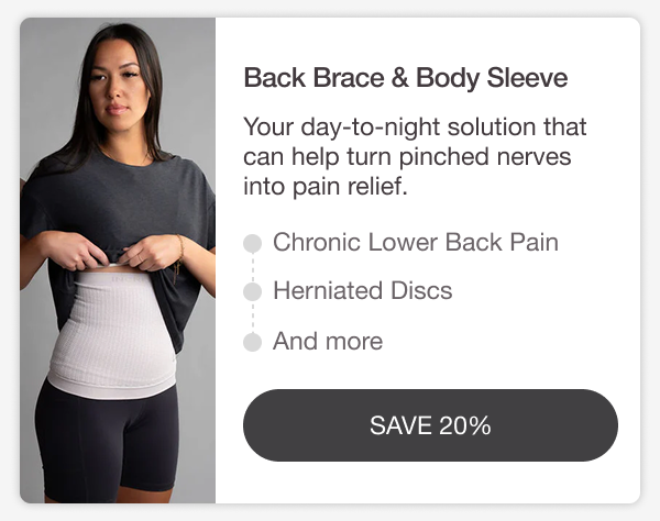 BACK BRACE & BODY SLEEVE. Your day-to-night solution that can help turn pinched nerves into pain relief. CHRONIC LOWER BACK PAIN • HERNIATED DISCS • AND MORE. [SAVE 20%]