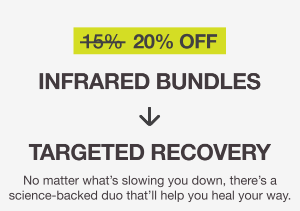 20% OFF. INFRARED BUNDLES → TARGETED RECOVERY No matter what’s slowing you down, there’s a science-backed duo that’ll help you heal your way.