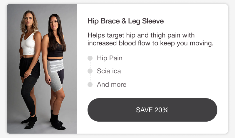 HIP BRACE & LEG SLEEVE. Helps target hip and thigh pain with increased blood flow to keep you moving. HIP PAIN • SCIATICA • AND MORE. [SAVE 20%]