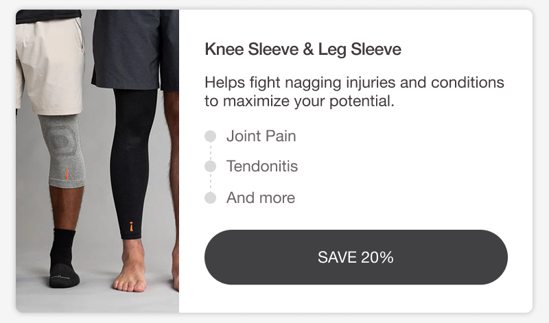KNEE SLEEVE & LEG SLEEVE. Helps fight nagging injuries and conditions to maximize your potential. JOINT PAIN • TENDONITIS • AND MORE. [ SAVE 20%]