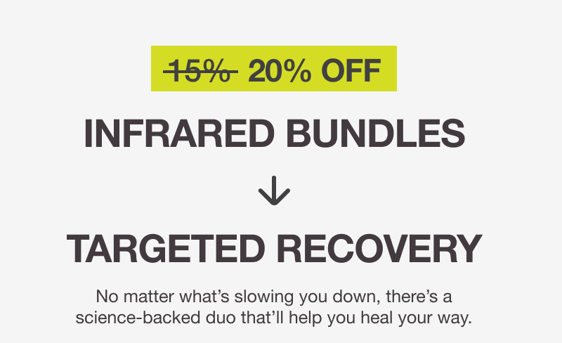 20% OFF. INFRARED BUNDLES → TARGETED RECOVERY No matter what’s slowing you down, there’s a science-backed duo that’ll help you heal your way.